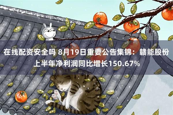 在线配资安全吗 8月19日重要公告集锦：赣能股份上半年净利润同比增长150.67%