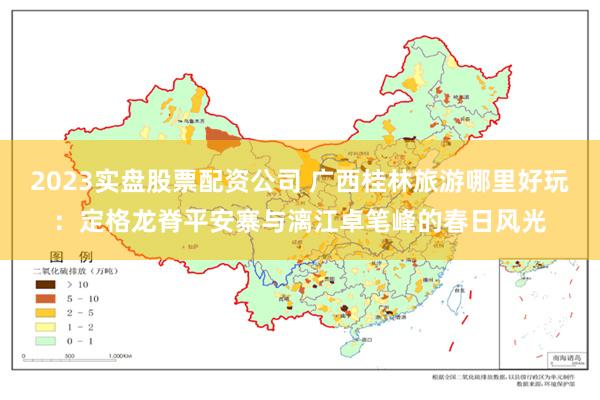 2023实盘股票配资公司 广西桂林旅游哪里好玩：定格龙脊平安寨与漓江卓笔峰的春日