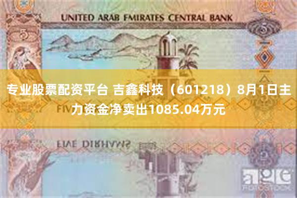 专业股票配资平台 吉鑫科技（601218）8月1日主力资金净卖出1085.04万