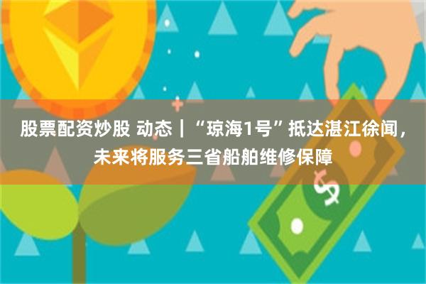 股票配资炒股 动态｜“琼海1号”抵达湛江徐闻，未来将服务三省船舶维修保障