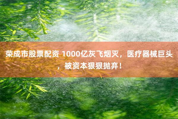 荣成市股票配资 1000亿灰飞烟灭，医疗器械巨头，被资本狠狠抛弃！