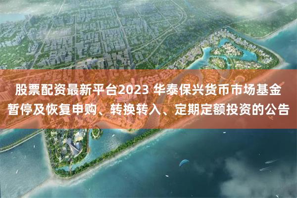 股票配资最新平台2023 华泰保兴货币市场基金暂停及恢复申购、转换转入、定期定额