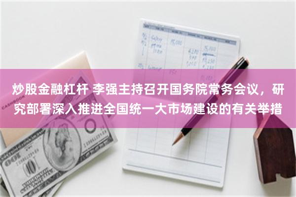 炒股金融杠杆 李强主持召开国务院常务会议，研究部署深入推进全国统一大市场建设的有