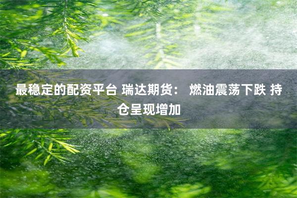 最稳定的配资平台 瑞达期货： 燃油震荡下跌 持仓呈现增加