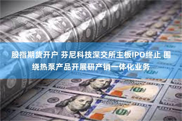 股指期货开户 芬尼科技深交所主板IPO终止 围绕热泵产品开展研产销一体化业务