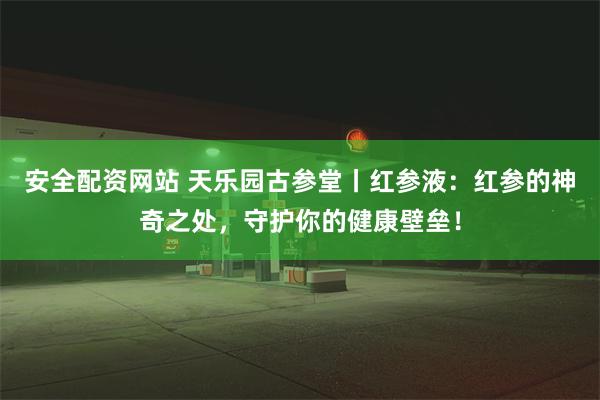 安全配资网站 天乐园古参堂丨红参液：红参的神奇之处，守护你的健康壁垒！