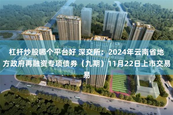 杠杆炒股哪个平台好 深交所：2024年云南省地方政府再融资专项债券（九期）11月