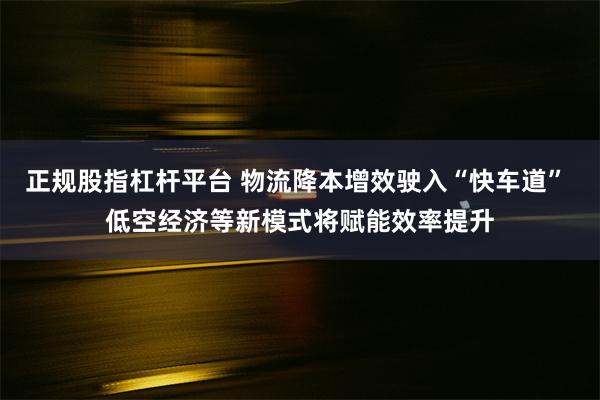 正规股指杠杆平台 物流降本增效驶入“快车道” 低空经济等新模式将赋能效率提升