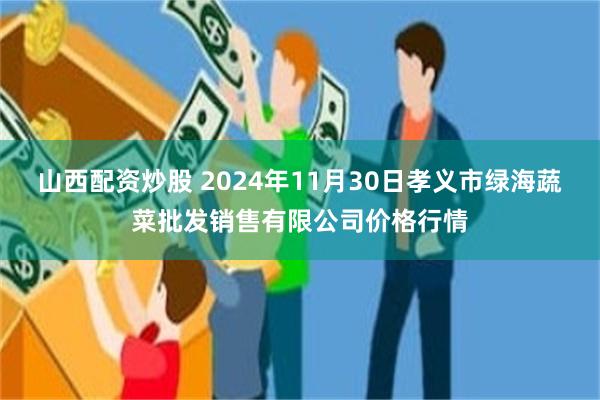 山西配资炒股 2024年11月30日孝义市绿海蔬菜批发销售有限公司价格行情