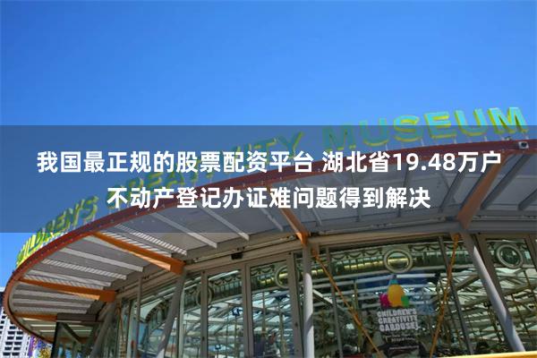 我国最正规的股票配资平台 湖北省19.48万户不动产登记办证难问题得到解决