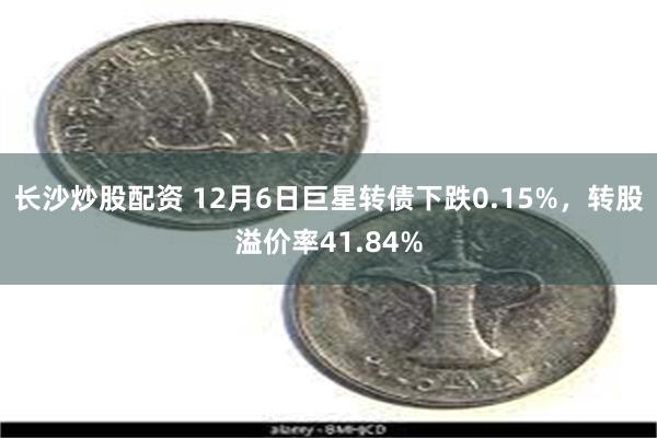 长沙炒股配资 12月6日巨星转债下跌0.15%，转股溢价率41.84%