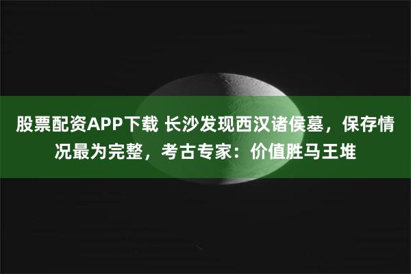 股票配资APP下载 长沙发现西汉诸侯墓，保存情况最为完整，考古专家：价值胜马王堆