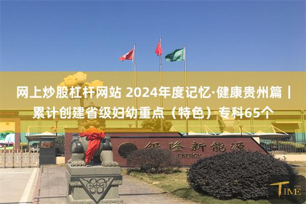 网上炒股杠杆网站 2024年度记忆·健康贵州篇｜累计创建省级妇幼重点（特色）专科