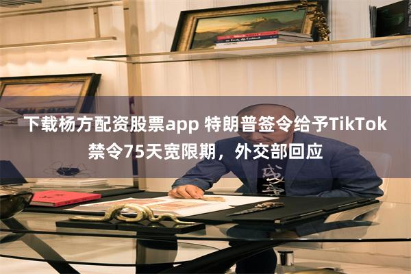 下载杨方配资股票app 特朗普签令给予TikTok禁令75天宽限期，外交部回应