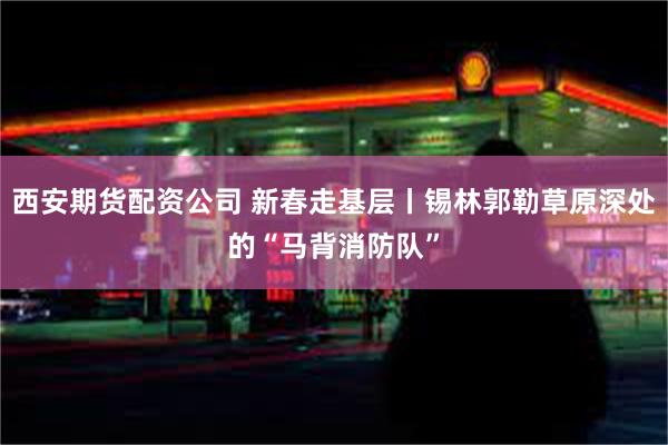 西安期货配资公司 新春走基层丨锡林郭勒草原深处的“马背消防队”