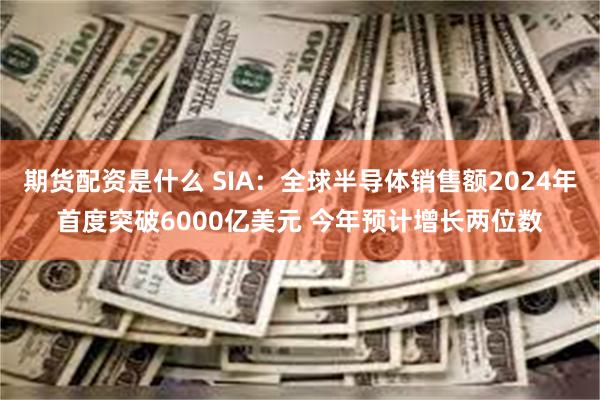 期货配资是什么 SIA：全球半导体销售额2024年首度突破6000亿美元 今年预