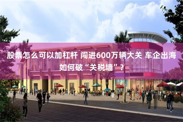 股票怎么可以加杠杆 闯进600万辆大关 车企出海如何破“关税墙”？