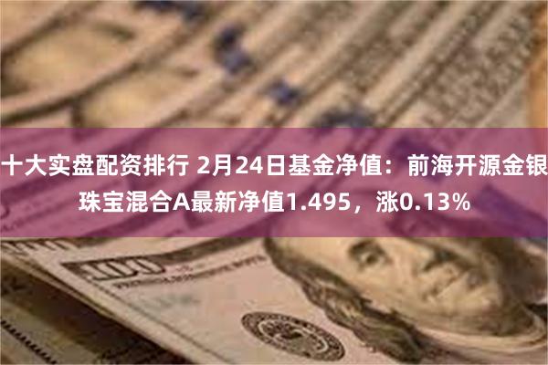 十大实盘配资排行 2月24日基金净值：前海开源金银珠宝混合A最新净值1.495，