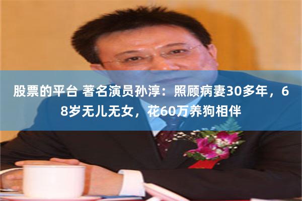 股票的平台 著名演员孙淳：照顾病妻30多年，68岁无儿无女，花60万养狗相伴