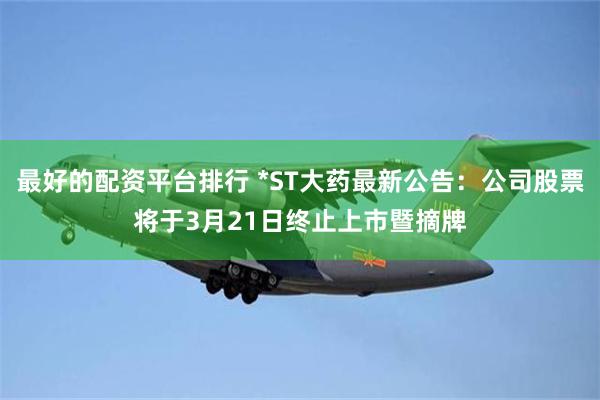 最好的配资平台排行 *ST大药最新公告：公司股票将于3月21日终止上市暨摘牌