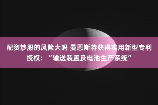 配资炒股的风险大吗 曼恩斯特获得实用新型专利授权：“输送装置及电池生产系统”