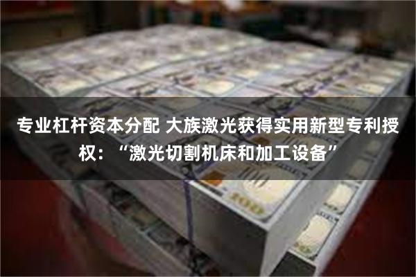 专业杠杆资本分配 大族激光获得实用新型专利授权：“激光切割机床和加工设备”