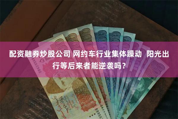 配资融券炒股公司 网约车行业集体躁动  阳光出行等后来者能逆袭吗？