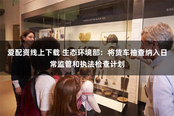 爱配资线上下载 生态环境部：将货车抽查纳入日常监管和执法检查计划