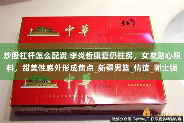 炒股杠杆怎么配资 李炎哲康复仍拄拐，女友贴心照料，甜美性感外形成焦点_新疆男篮_