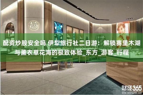 配资炒股安全吗 伊犁旅行社二日游：解锁赛里木湖与薰衣草花海的极致体验_东方_游客
