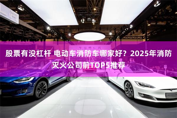 股票有没杠杆 电动车消防车哪家好？2025年消防灭火公司前TOP5推荐